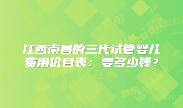 江西南昌的三代试管婴儿费用价目表：要多少钱？