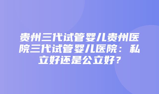 贵州三代试管婴儿贵州医院三代试管婴儿医院：私立好还是公立好？