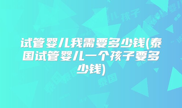 试管婴儿我需要多少钱(泰国试管婴儿一个孩子要多少钱)