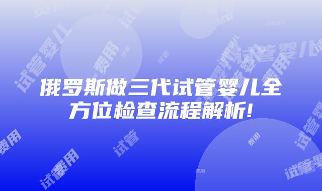 俄罗斯做三代试管婴儿全方位检查流程解析!