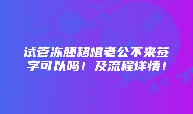 试管冻胚移植老公不来签字可以吗！及流程详情！