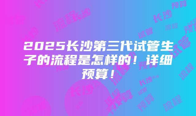 2025长沙第三代试管生子的流程是怎样的！详细预算！