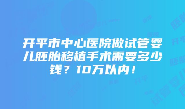 开平市中心医院做试管婴儿胚胎移植手术需要多少钱？10万以内！