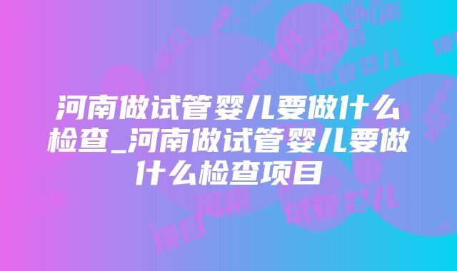 河南做试管婴儿要做什么检查_河南做试管婴儿要做什么检查项目