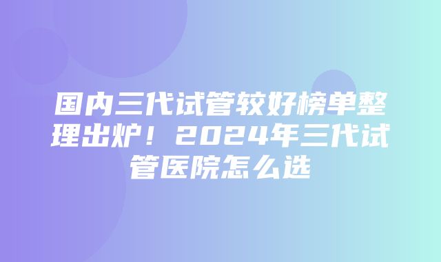 国内三代试管较好榜单整理出炉！2024年三代试管医院怎么选