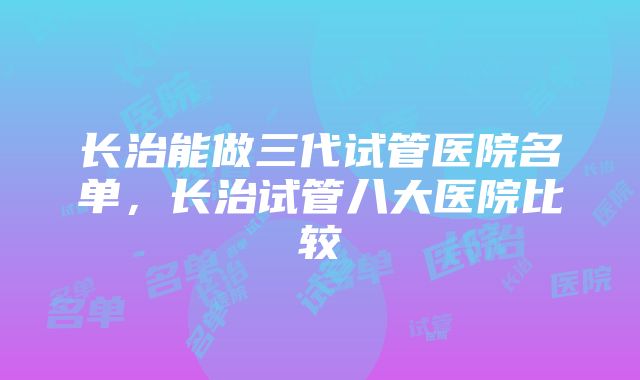 长治能做三代试管医院名单，长治试管八大医院比较