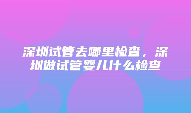 深圳试管去哪里检查，深圳做试管婴儿什么检查