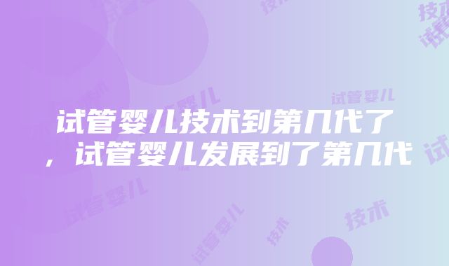 试管婴儿技术到第几代了，试管婴儿发展到了第几代