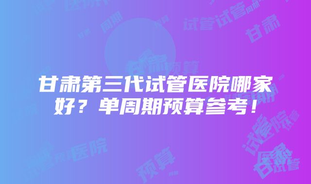 甘肃第三代试管医院哪家好？单周期预算参考！