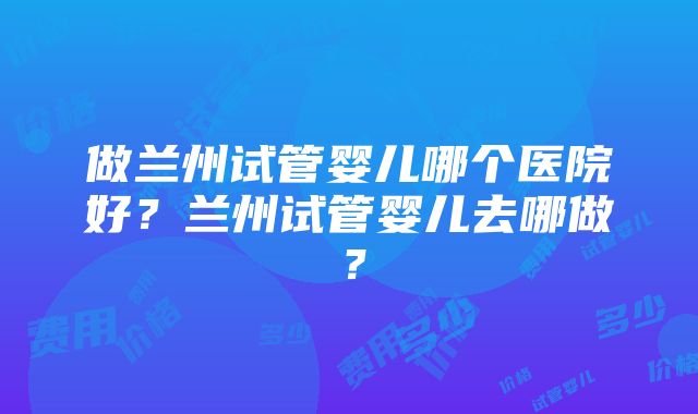 做兰州试管婴儿哪个医院好？兰州试管婴儿去哪做？