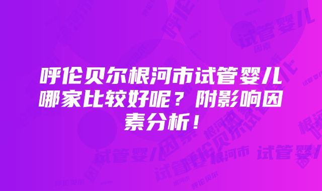 呼伦贝尔根河市试管婴儿哪家比较好呢？附影响因素分析！