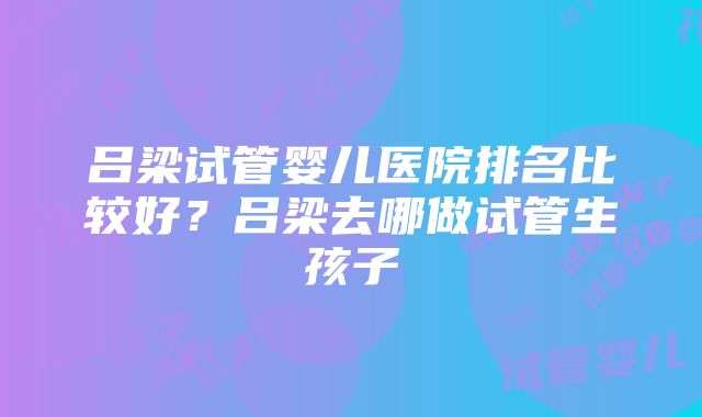 吕梁试管婴儿医院排名比较好？吕梁去哪做试管生孩子