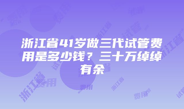 浙江省41岁做三代试管费用是多少钱？三十万绰绰有余