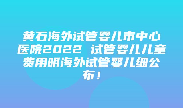 黄石海外试管婴儿市中心医院2022 试管婴儿儿童费用明海外试管婴儿细公布！