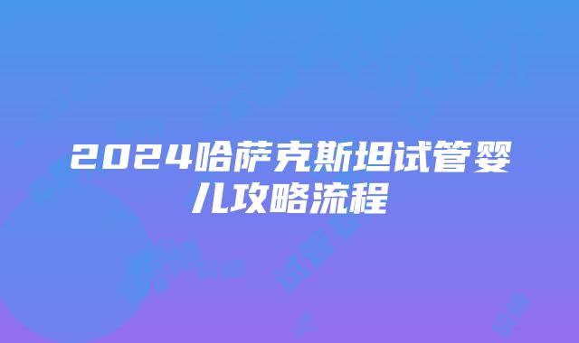 2024哈萨克斯坦试管婴儿攻略流程