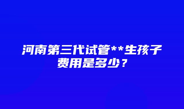 河南第三代试管**生孩子费用是多少？