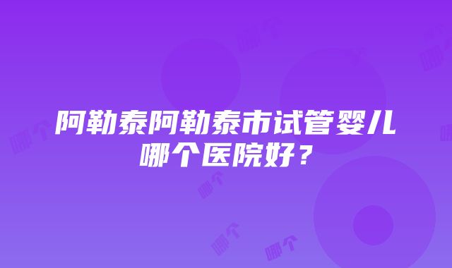 阿勒泰阿勒泰市试管婴儿哪个医院好？