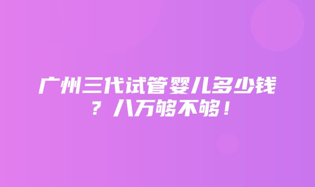 广州三代试管婴儿多少钱？八万够不够！