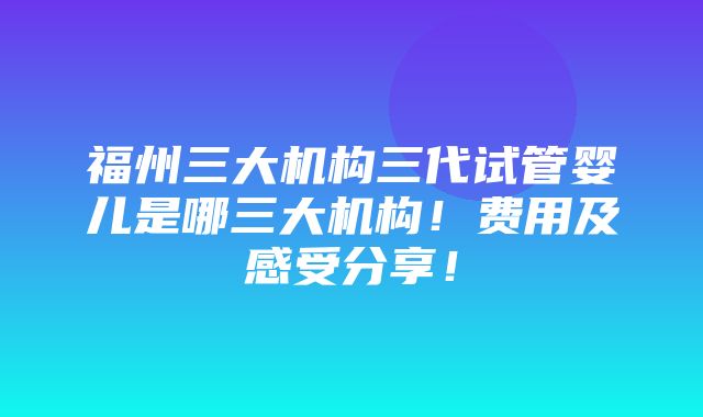 福州三大机构三代试管婴儿是哪三大机构！费用及感受分享！