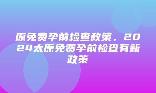 原免费孕前检查政策，2024太原免费孕前检查有新政策