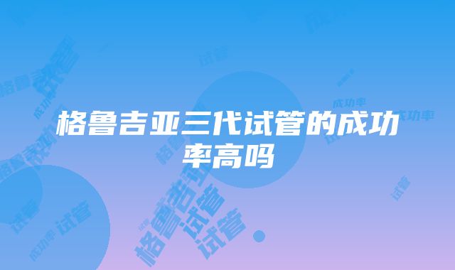 格鲁吉亚三代试管的成功率高吗