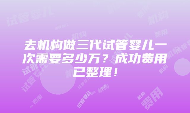 去机构做三代试管婴儿一次需要多少万？成功费用已整理！