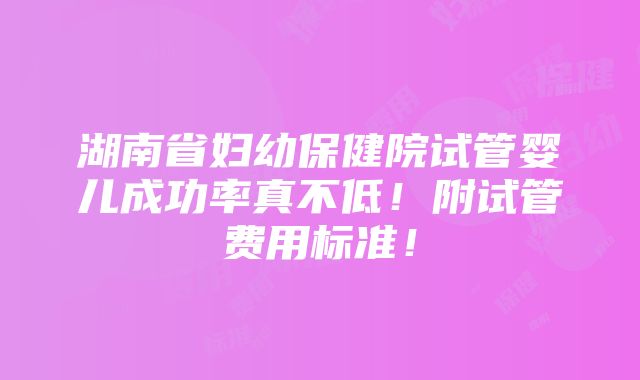 湖南省妇幼保健院试管婴儿成功率真不低！附试管费用标准！