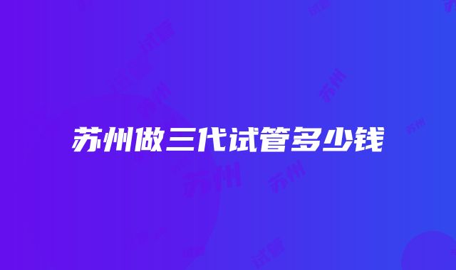 苏州做三代试管多少钱