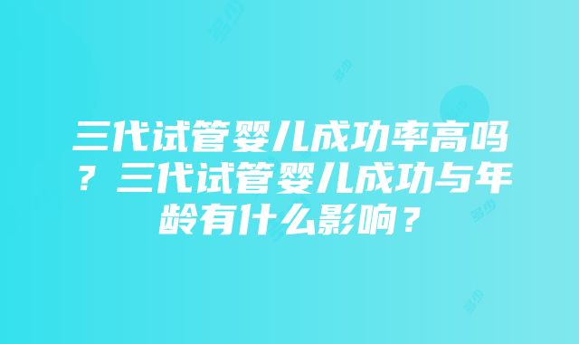 三代试管婴儿成功率高吗？三代试管婴儿成功与年龄有什么影响？