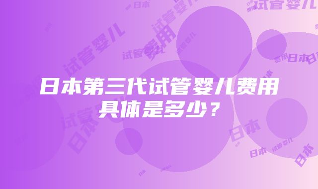 日本第三代试管婴儿费用具体是多少？