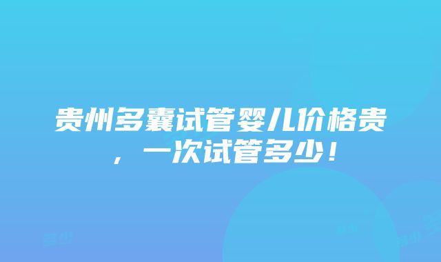 贵州多囊试管婴儿价格贵，一次试管多少！