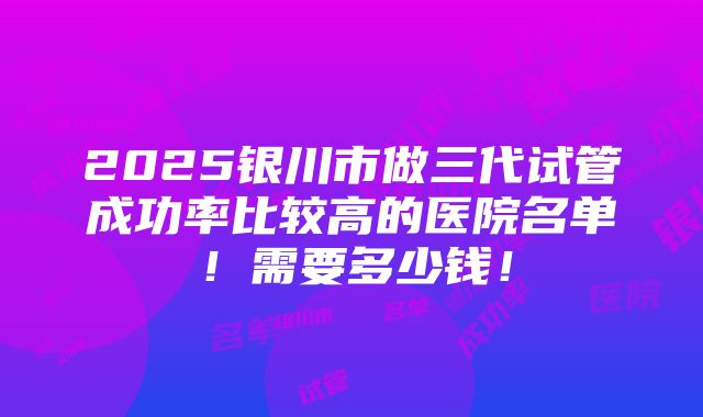 2025银川市做三代试管成功率比较高的医院名单！需要多少钱！