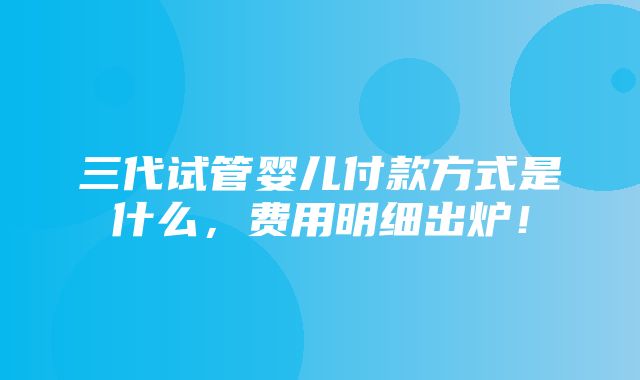 三代试管婴儿付款方式是什么，费用明细出炉！