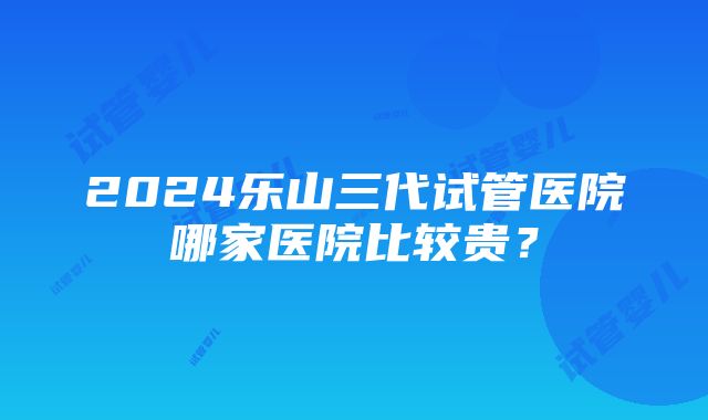 2024乐山三代试管医院哪家医院比较贵？