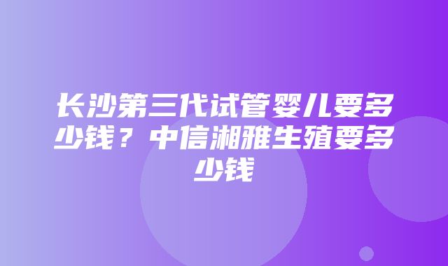 长沙第三代试管婴儿要多少钱？中信湘雅生殖要多少钱