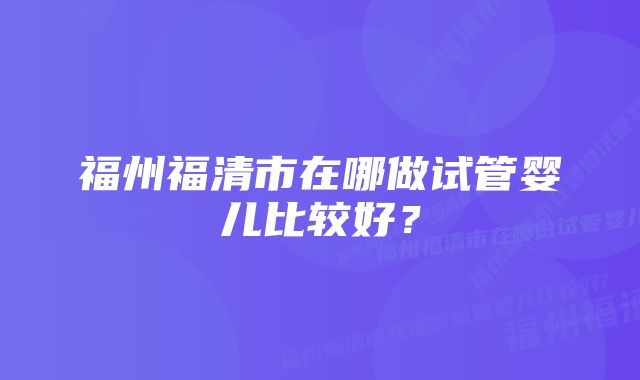 福州福清市在哪做试管婴儿比较好？