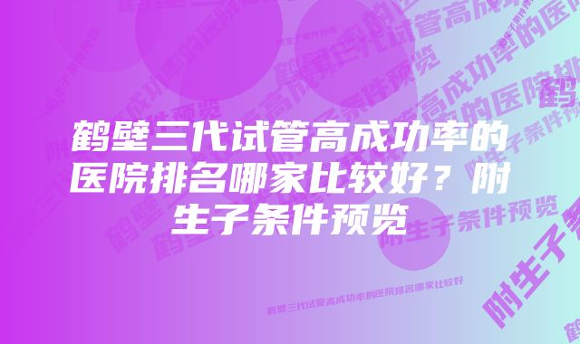 鹤壁三代试管高成功率的医院排名哪家比较好？附生子条件预览