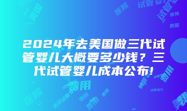 2024年去美国做三代试管婴儿大概要多少钱？三代试管婴儿成本公布!