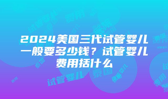 2024美国三代试管婴儿一般要多少钱？试管婴儿费用括什么