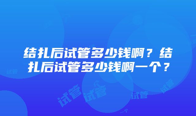 结扎后试管多少钱啊？结扎后试管多少钱啊一个？