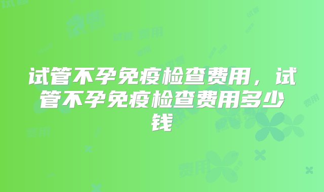 试管不孕免疫检查费用，试管不孕免疫检查费用多少钱