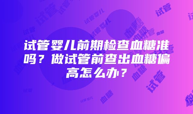 试管婴儿前期检查血糖准吗？做试管前查出血糖偏高怎么办？