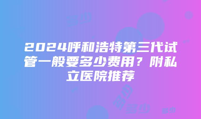 2024呼和浩特第三代试管一般要多少费用？附私立医院推荐