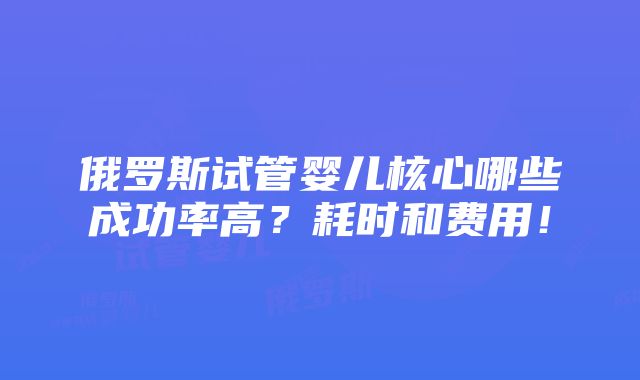 俄罗斯试管婴儿核心哪些成功率高？耗时和费用！