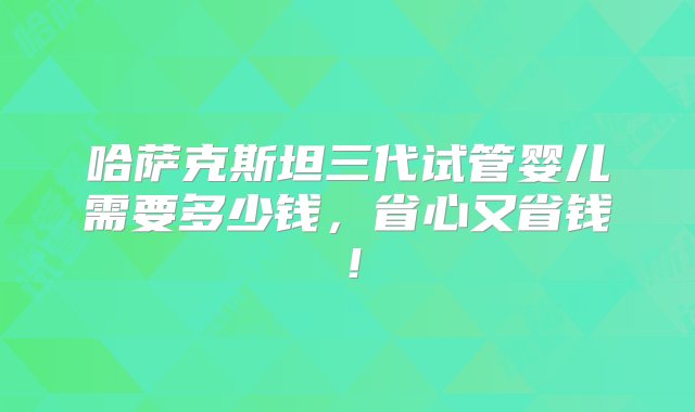 哈萨克斯坦三代试管婴儿需要多少钱，省心又省钱！