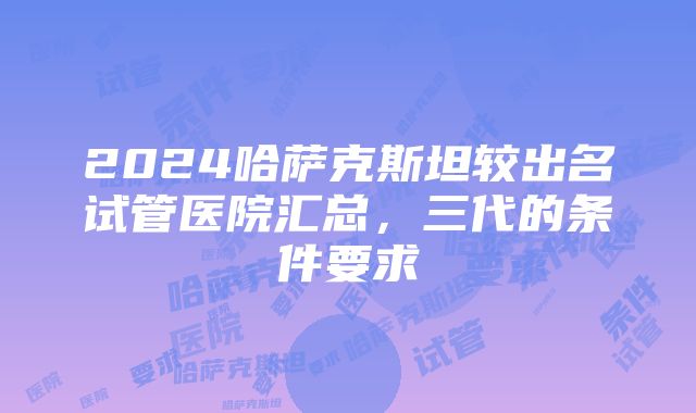 2024哈萨克斯坦较出名试管医院汇总，三代的条件要求