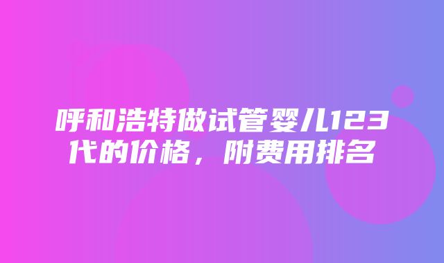 呼和浩特做试管婴儿123代的价格，附费用排名