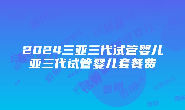 2024三亚三代试管婴儿亚三代试管婴儿套餐费