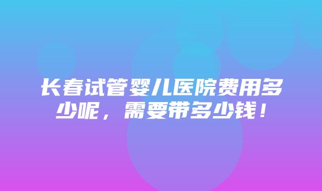 长春试管婴儿医院费用多少呢，需要带多少钱！