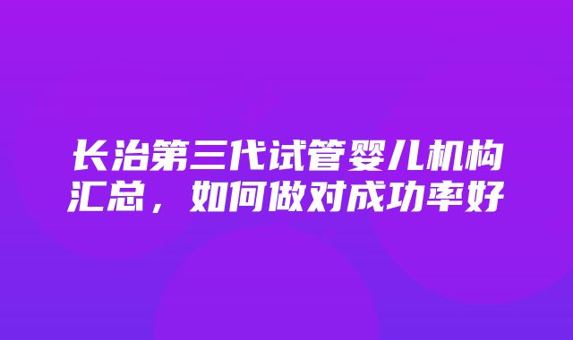 长治第三代试管婴儿机构汇总，如何做对成功率好